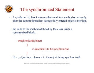 The synchronized Statement
• A synchronized block ensures that a call to a method occurs only
after the current thread has successfully entered object’s monitor.
• put calls to the methods defined by the class inside a
synchronized block.
synchronized(object)
{
// statements to be synchronized
}
• Here, object is a reference to the object being synchronized.
Ravi Kant Sahu, Asst. Professor @ Lovely Professional University, Punjab (India)

 