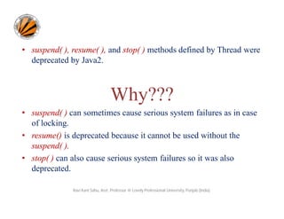• suspend( ), resume( ), and stop( ) methods defined by Thread were
deprecated by Java2.

Why???
• suspend( ) can sometimes cause serious system failures as in case
of locking.
• resume() is deprecated because it cannot be used without the
suspend( ).
• stop( ) can also cause serious system failures so it was also
deprecated.
Ravi Kant Sahu, Asst. Professor @ Lovely Professional University, Punjab (India)

 