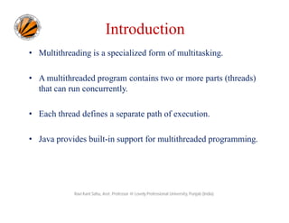Introduction
• Multithreading is a specialized form of multitasking.
• A multithreaded program contains two or more parts (threads)
that can run concurrently.
• Each thread defines a separate path of execution.
• Java provides built-in support for multithreaded programming.

Ravi Kant Sahu, Asst. Professor @ Lovely Professional University, Punjab (India)

 