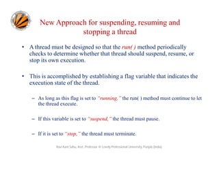New Approach for suspending, resuming and
stopping a thread
• A thread must be designed so that the run( ) method periodically
checks to determine whether that thread should suspend, resume, or
stop its own execution.
• This is accomplished by establishing a flag variable that indicates the
execution state of the thread.
– As long as this flag is set to “running,” the run( ) method must continue to let
the thread execute.
– If this variable is set to “suspend,” the thread must pause.
– If it is set to “stop,” the thread must terminate.
Ravi Kant Sahu, Asst. Professor @ Lovely Professional University, Punjab (India)

 