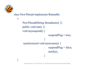 class NewThread implements Runnable
{
NewThread(String threadname) {}
public void run() {}
void mysuspend() {
suspendFlag = true;
}
synchronized void myresume() {
suspendFlag = false;
notify();
}
}
Ravi Kant Sahu, Asst. Professor @ Lovely Professional University, Punjab (India)

 