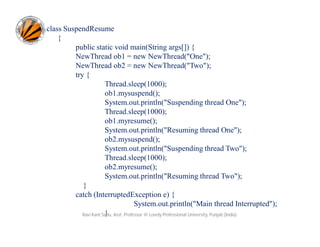 class SuspendResume
{
public static void main(String args[]) {
NewThread ob1 = new NewThread("One");
NewThread ob2 = new NewThread("Two");
try {
Thread.sleep(1000);
ob1.mysuspend();
System.out.println("Suspending thread One");
Thread.sleep(1000);
ob1.myresume();
System.out.println("Resuming thread One");
ob2.mysuspend();
System.out.println("Suspending thread Two");
Thread.sleep(1000);
ob2.myresume();
System.out.println("Resuming thread Two");
}
catch (InterruptedException e) {
System.out.println("Main thread Interrupted");
}
Ravi Kant Sahu, Asst. Professor @ Lovely Professional University, Punjab (India)

 