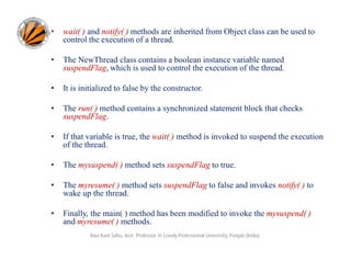 •

wait( ) and notify( ) methods are inherited from Object class can be used to
control the execution of a thread.

•

The NewThread class contains a boolean instance variable named
suspendFlag, which is used to control the execution of the thread.

•

It is initialized to false by the constructor.

•

The run( ) method contains a synchronized statement block that checks
suspendFlag.

•

If that variable is true, the wait( ) method is invoked to suspend the execution
of the thread.

•

The mysuspend( ) method sets suspendFlag to true.

•

The myresume( ) method sets suspendFlag to false and invokes notify( ) to
wake up the thread.

•

Finally, the main( ) method has been modified to invoke the mysuspend( )
and myresume( ) methods.
Ravi Kant Sahu, Asst. Professor @ Lovely Professional University, Punjab (India)

 