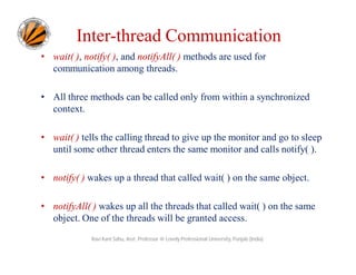 Inter-thread Communication
• wait( ), notify( ), and notifyAll( ) methods are used for
communication among threads.
• All three methods can be called only from within a synchronized
context.
• wait( ) tells the calling thread to give up the monitor and go to sleep
until some other thread enters the same monitor and calls notify( ).
• notify( ) wakes up a thread that called wait( ) on the same object.
• notifyAll( ) wakes up all the threads that called wait( ) on the same
object. One of the threads will be granted access.
Ravi Kant Sahu, Asst. Professor @ Lovely Professional University, Punjab (India)

 