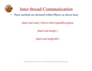 Inter-thread Communication
• These methods are declared within Object, as shown here:
final void wait( ) throws InterruptedException
final void notify( )
final void notifyAll( )

Ravi Kant Sahu, Asst. Professor @ Lovely Professional University, Punjab (India)

 
