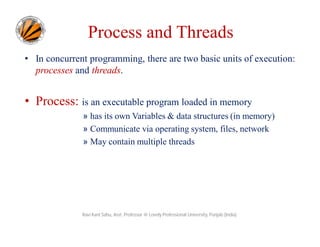 Process and Threads
• In concurrent programming, there are two basic units of execution:
processes and threads.

• Process: is an executable program loaded in memory
» has its own Variables & data structures (in memory)
» Communicate via operating system, files, network
» May contain multiple threads

Ravi Kant Sahu, Asst. Professor @ Lovely Professional University, Punjab (India)

 