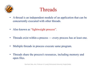 Threads
• A thread is an independent module of an application that can be
concurrently executed with other threads.
• Also known as “lightweight process”.
• Threads exist within a process — every process has at least one.
• Multiple threads in process execute same program.
• Threads share the process's resources, including memory and
open files.
Ravi Kant Sahu, Asst. Professor @ Lovely Professional University, Punjab (India)

 