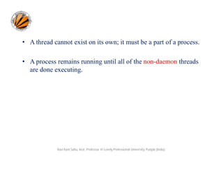 • A thread cannot exist on its own; it must be a part of a process.
• A process remains running until all of the non-daemon threads
are done executing.

Ravi Kant Sahu, Asst. Professor @ Lovely Professional University, Punjab (India)

 