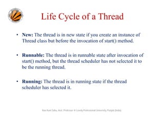 Life Cycle of a Thread
• New: The thread is in new state if you create an instance of
Thread class but before the invocation of start() method.
• Runnable: The thread is in runnable state after invocation of
start() method, but the thread scheduler has not selected it to
be the running thread.
• Running: The thread is in running state if the thread
scheduler has selected it.

Ravi Kant Sahu, Asst. Professor @ Lovely Professional University, Punjab (India)

 