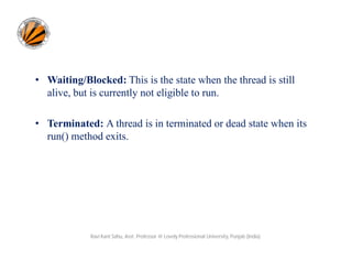 • Waiting/Blocked: This is the state when the thread is still
alive, but is currently not eligible to run.
• Terminated: A thread is in terminated or dead state when its
run() method exits.

Ravi Kant Sahu, Asst. Professor @ Lovely Professional University, Punjab (India)

 