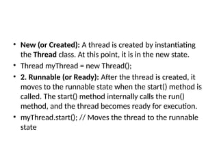• New (or Created): A thread is created by instantiating
the Thread class. At this point, it is in the new state.
• Thread myThread = new Thread();
• 2. Runnable (or Ready): After the thread is created, it
moves to the runnable state when the start() method is
called. The start() method internally calls the run()
method, and the thread becomes ready for execution.
• myThread.start(); // Moves the thread to the runnable
state
 