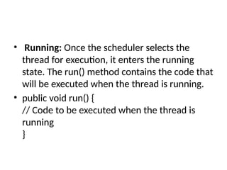 • Running: Once the scheduler selects the
thread for execution, it enters the running
state. The run() method contains the code that
will be executed when the thread is running.
• public void run() {
// Code to be executed when the thread is
running
}
 