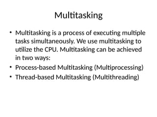 Multitasking
• Multitasking is a process of executing multiple
tasks simultaneously. We use multitasking to
utilize the CPU. Multitasking can be achieved
in two ways:
• Process-based Multitasking (Multiprocessing)
• Thread-based Multitasking (Multithreading)
 