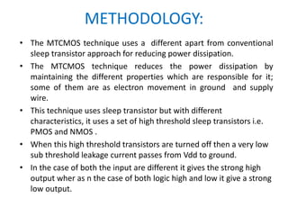 METHODOLOGY:
• The MTCMOS technique uses a different apart from conventional
sleep transistor approach for reducing power dissipation.
• The MTCMOS technique reduces the power dissipation by
maintaining the different properties which are responsible for it;
some of them are as electron movement in ground and supply
wire.
• This technique uses sleep transistor but with different
characteristics, it uses a set of high threshold sleep transistors i.e.
PMOS and NMOS .
• When this high threshold transistors are turned off then a very low
sub threshold leakage current passes from Vdd to ground.
• In the case of both the input are different it gives the strong high
output wher as n the case of both logic high and low it give a strong
low output.
 