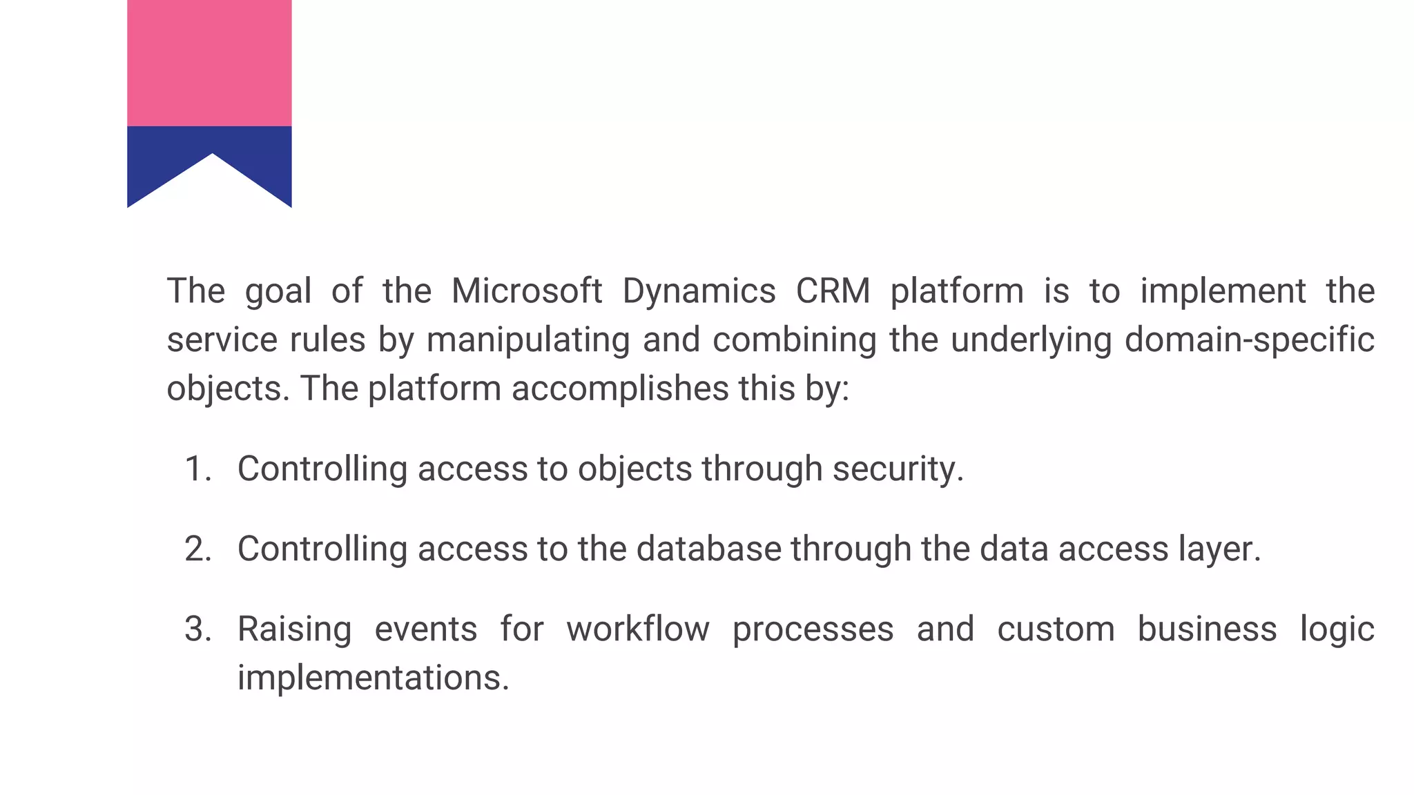 The goal of the Microsoft Dynamics CRM platform is to implement the
service rules by manipulating and combining the underlying domain-specific
objects. The platform accomplishes this by:
1. Controlling access to objects through security.
2. Controlling access to the database through the data access layer.
3. Raising events for workflow processes and custom business logic
implementations.
 