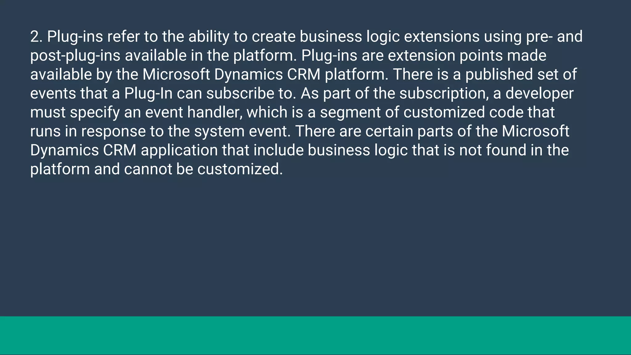 2. Plug-ins refer to the ability to create business logic extensions using pre- and
post-plug-ins available in the platform. Plug-ins are extension points made
available by the Microsoft Dynamics CRM platform. There is a published set of
events that a Plug-In can subscribe to. As part of the subscription, a developer
must specify an event handler, which is a segment of customized code that
runs in response to the system event. There are certain parts of the Microsoft
Dynamics CRM application that include business logic that is not found in the
platform and cannot be customized.
 