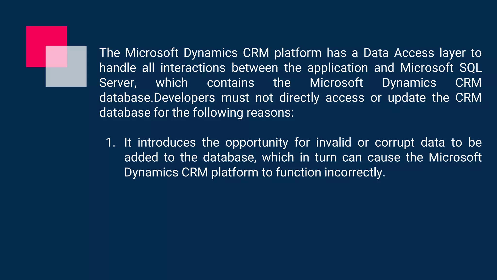 The Microsoft Dynamics CRM platform has a Data Access layer to
handle all interactions between the application and Microsoft SQL
Server, which contains the Microsoft Dynamics CRM
database.Developers must not directly access or update the CRM
database for the following reasons:
1. It introduces the opportunity for invalid or corrupt data to be
added to the database, which in turn can cause the Microsoft
Dynamics CRM platform to function incorrectly.
 