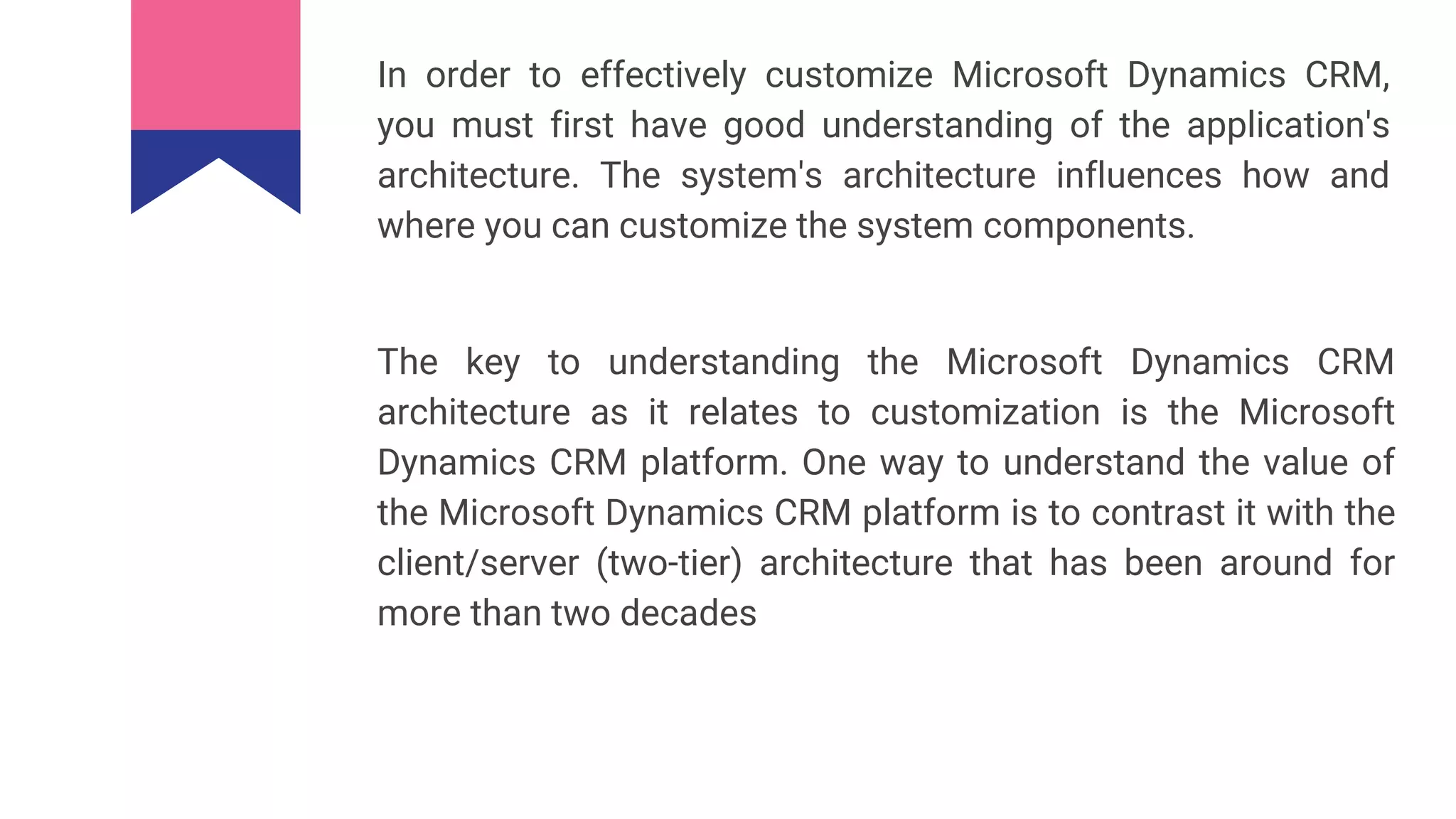 In order to effectively customize Microsoft Dynamics CRM,
you must first have good understanding of the application's
architecture. The system's architecture influences how and
where you can customize the system components.
The key to understanding the Microsoft Dynamics CRM
architecture as it relates to customization is the Microsoft
Dynamics CRM platform. One way to understand the value of
the Microsoft Dynamics CRM platform is to contrast it with the
client/server (two-tier) architecture that has been around for
more than two decades
 