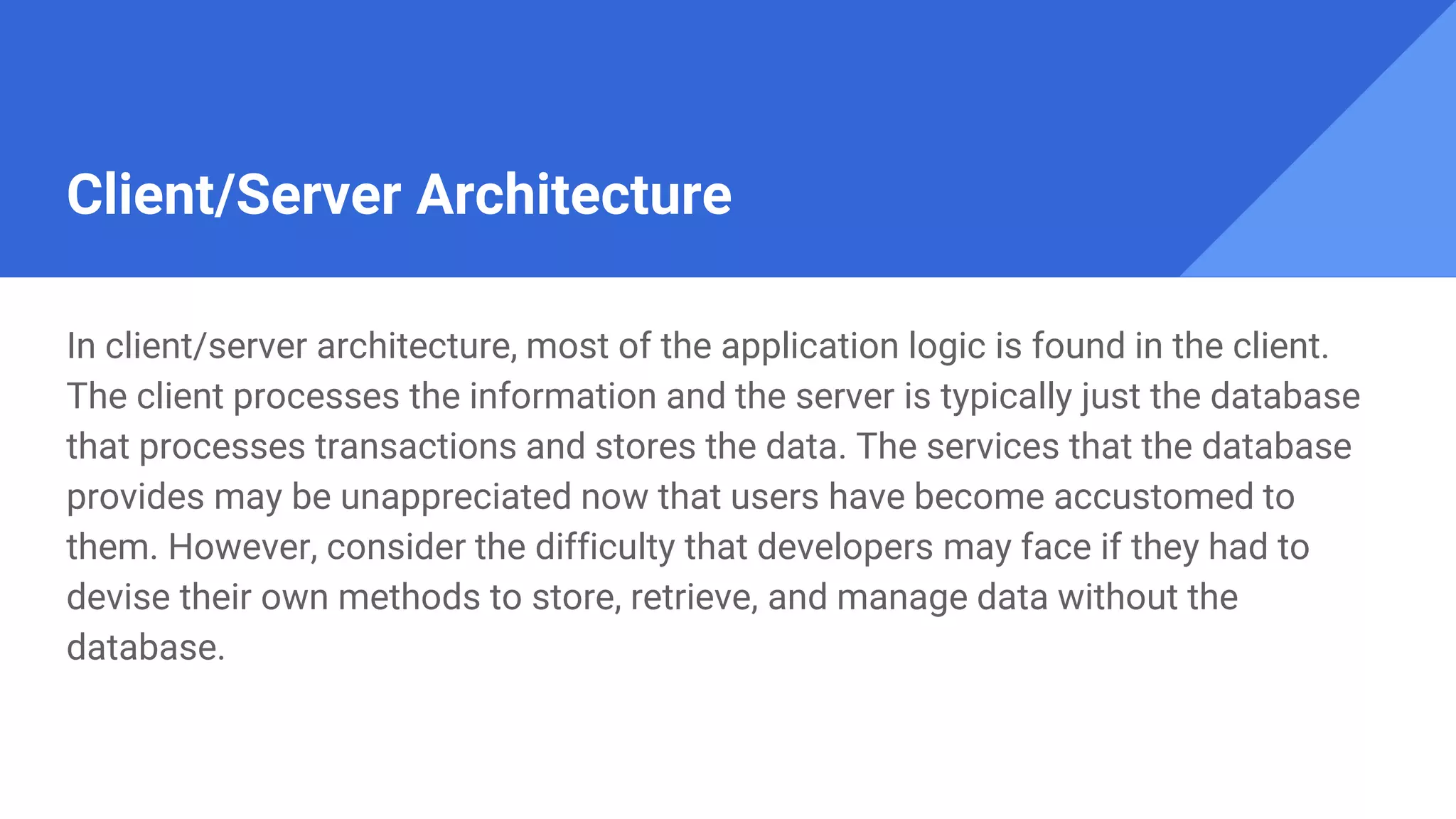 Client/Server Architecture
In client/server architecture, most of the application logic is found in the client.
The client processes the information and the server is typically just the database
that processes transactions and stores the data. The services that the database
provides may be unappreciated now that users have become accustomed to
them. However, consider the difficulty that developers may face if they had to
devise their own methods to store, retrieve, and manage data without the
database.
 