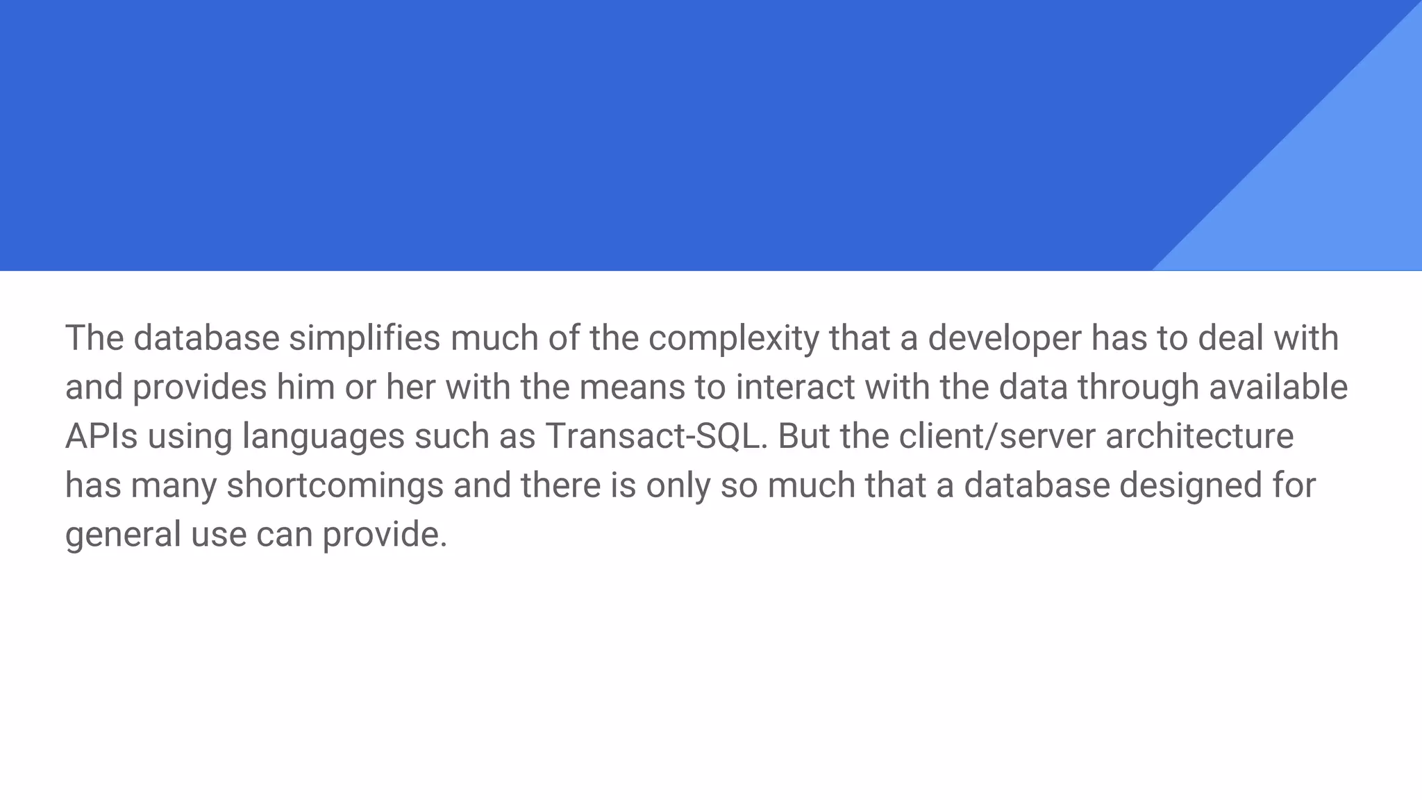 The database simplifies much of the complexity that a developer has to deal with
and provides him or her with the means to interact with the data through available
APIs using languages such as Transact-SQL. But the client/server architecture
has many shortcomings and there is only so much that a database designed for
general use can provide.
 