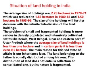 The average size of holdings was 2.28 hectares in 1970-71
which was reduced to 1.82 hectares in 1980-81 and 1.50
hectares in 1995-96. The size of the holdings will further
decrease with the infinite Sub-division of the land
holdings.
The problem of small and fragmented holdings is more
serious in densely populated and intensively cultivated
states like Kerala, West Bengal, Bihar and eastern part of
Uttar Pradesh where the average size of land holdings is
less than one hectare and in certain parts it is less than
even 0.5 hectare. The main reason for this sad state of
affairs is our inheritance laws. The land belonging to the
father is equally distributed among his sons. This
distribution of land does not entail a collection or
consolidated one, but its nature is fragmented.
Situation of land holding in india
 