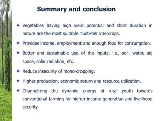 Vegetables having high yield potential and short duration in
nature are the most suitable multi-tier intercrops.
Provides income, employment and enough food for consumption.
Better and sustainable use of the inputs, i.e., soil, water, air,
space, solar radiation, etc.
Reduce insecurity of mono-cropping.
Higher production, economic return and resource utilization.
Channelizing the dynamic energy of rural youth towards
conventional farming for higher income generation and livelihood
security.
Summary and conclusion
 