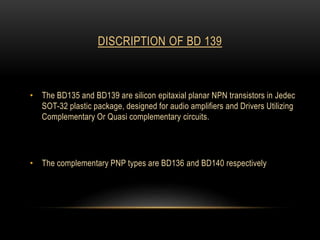 DISCRIPTION OF BD 139
• The BD135 and BD139 are silicon epitaxial planar NPN transistors in Jedec
SOT-32 plastic package, designed for audio amplifiers and Drivers Utilizing
Complementary Or Quasi complementary circuits.
• The complementary PNP types are BD136 and BD140 respectively
 