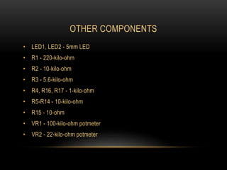 OTHER COMPONENTS
• LED1, LED2 - 5mm LED
• R1 - 220-kilo-ohm
• R2 - 10-kilo-ohm
• R3 - 5.6-kilo-ohm
• R4, R16, R17 - 1-kilo-ohm
• R5-R14 - 10-kilo-ohm
• R15 - 10-ohm
• VR1 - 100-kilo-ohm potmeter
• VR2 - 22-kilo-ohm potmeter
 