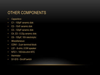 OTHER COMPONENTS
• Capacitors:
• C1 - 100pF ceramic disk
• C2 - 10nF ceramic disk
• C3 - 120pF ceramic disk
• C4, C5 - 0.33μ ceramic disk
• C6 - 100μF, 16V electrolytic
• Miscellaneous:
• CON1 - 2-pin terminal block
• LS1 - 8-ohm, 0.5W speaker
• NTC1 - 100-kilo-ohm NTC
• thermistor
• S1-S10 - On/off switch
 