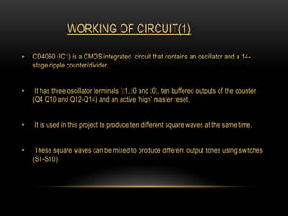 WORKING OF CIRCUIT(1)
• CD4060 (IC1) is a CMOS integrated circuit that contains an oscillator and a 14-
stage ripple counter/divider.
• It has three oscillator terminals ( 1, 0 and 0), ten buffered outputs of the counter
(Q4 Q10 and Q12-Q14) and an active ‘high’ master reset.
• It is used in this project to produce ten different square waves at the same time.
• These square waves can be mixed to produce different output tones using switches
(S1-S10).
 