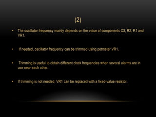 (2)
• The oscillator frequency mainly depends on the value of components C3, R2, R1 and
VR1.
• If needed, oscillator frequency can be trimmed using potmeter VR1.
• Trimming is useful to obtain different clock frequencies when several alarms are in
use near each other.
• If trimming is not needed, VR1 can be replaced with a fixed-value resistor.
 
