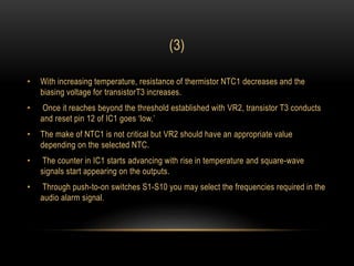 (3)
• With increasing temperature, resistance of thermistor NTC1 decreases and the
biasing voltage for transistorT3 increases.
• Once it reaches beyond the threshold established with VR2, transistor T3 conducts
and reset pin 12 of IC1 goes ‘low.’
• The make of NTC1 is not critical but VR2 should have an appropriate value
depending on the selected NTC.
• The counter in IC1 starts advancing with rise in temperature and square-wave
signals start appearing on the outputs.
• Through push-to-on switches S1-S10 you may select the frequencies required in the
audio alarm signal.
 