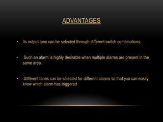 ADVANTAGES
• Its output tone can be selected through different switch combinations.
• Such an alarm is highly desirable when multiple alarms are present in the
same area.
• Different tones can be selected for different alarms so that you can easily
know which alarm has triggered
 