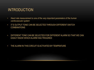 INTRODUCTION
• Heart rate measurement is one of the very important parameters of the human
cardiovascular system
• IT’S OUTPUT TONE CAN BE SELECTED THROUGH DIFFERENT SWITCH
COMBINATIONS
• DIFFERENT TONE CAN BE SELECTED FOR DIFFERENT ALARM SO THAT WE CAN
EASILY KNOW WHICH ALARM HAS TRIGGRED
• THE ALARM IN THIS CIRCUIT IS ACTIVATED BY TEMPRATURE
 