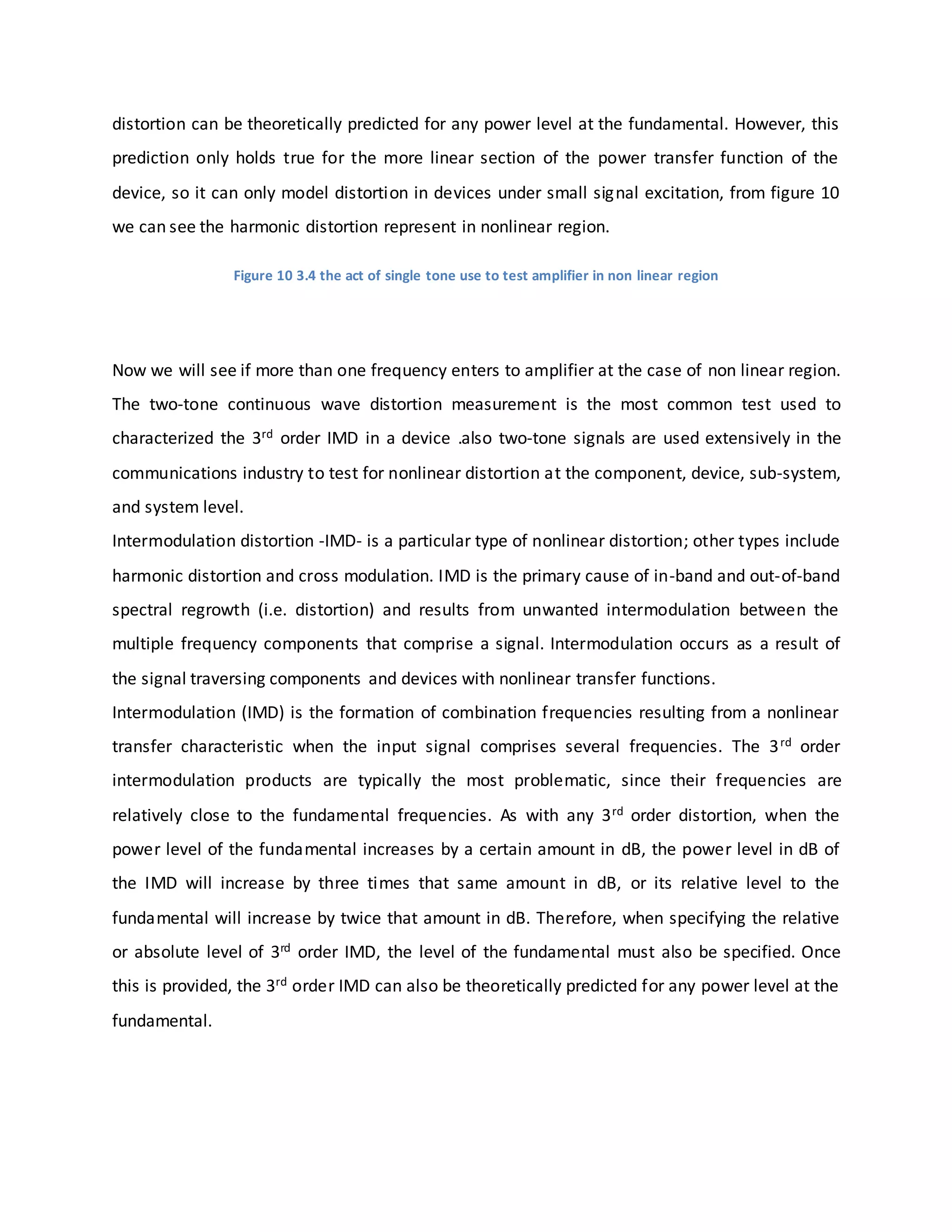 distortion can be theoretically predicted for any power level at the fundamental. However, this
prediction only holds true for the more linear section of the power transfer function of the
device, so it can only model distortion in devices under small signal excitation, from figure 10
we can see the harmonic distortion represent in nonlinear region.
Figure 10 3.4 the act of single tone use to test amplifier in non linear region
Now we will see if more than one frequency enters to amplifier at the case of non linear region.
The two-tone continuous wave distortion measurement is the most common test used to
characterized the 3rd order IMD in a device .also two-tone signals are used extensively in the
communications industry to test for nonlinear distortion at the component, device, sub-system,
and system level.
Intermodulation distortion -IMD- is a particular type of nonlinear distortion; other types include
harmonic distortion and cross modulation. IMD is the primary cause of in-band and out-of-band
spectral regrowth (i.e. distortion) and results from unwanted intermodulation between the
multiple frequency components that comprise a signal. Intermodulation occurs as a result of
the signal traversing components and devices with nonlinear transfer functions.
Intermodulation (IMD) is the formation of combination frequencies resulting from a nonlinear
transfer characteristic when the input signal comprises several frequencies. The 3rd order
intermodulation products are typically the most problematic, since their frequencies are
relatively close to the fundamental frequencies. As with any 3rd order distortion, when the
power level of the fundamental increases by a certain amount in dB, the power level in dB of
the IMD will increase by three times that same amount in dB, or its relative level to the
fundamental will increase by twice that amount in dB. Therefore, when specifying the relative
or absolute level of 3rd order IMD, the level of the fundamental must also be specified. Once
this is provided, the 3rd order IMD can also be theoretically predicted for any power level at the
fundamental.
 