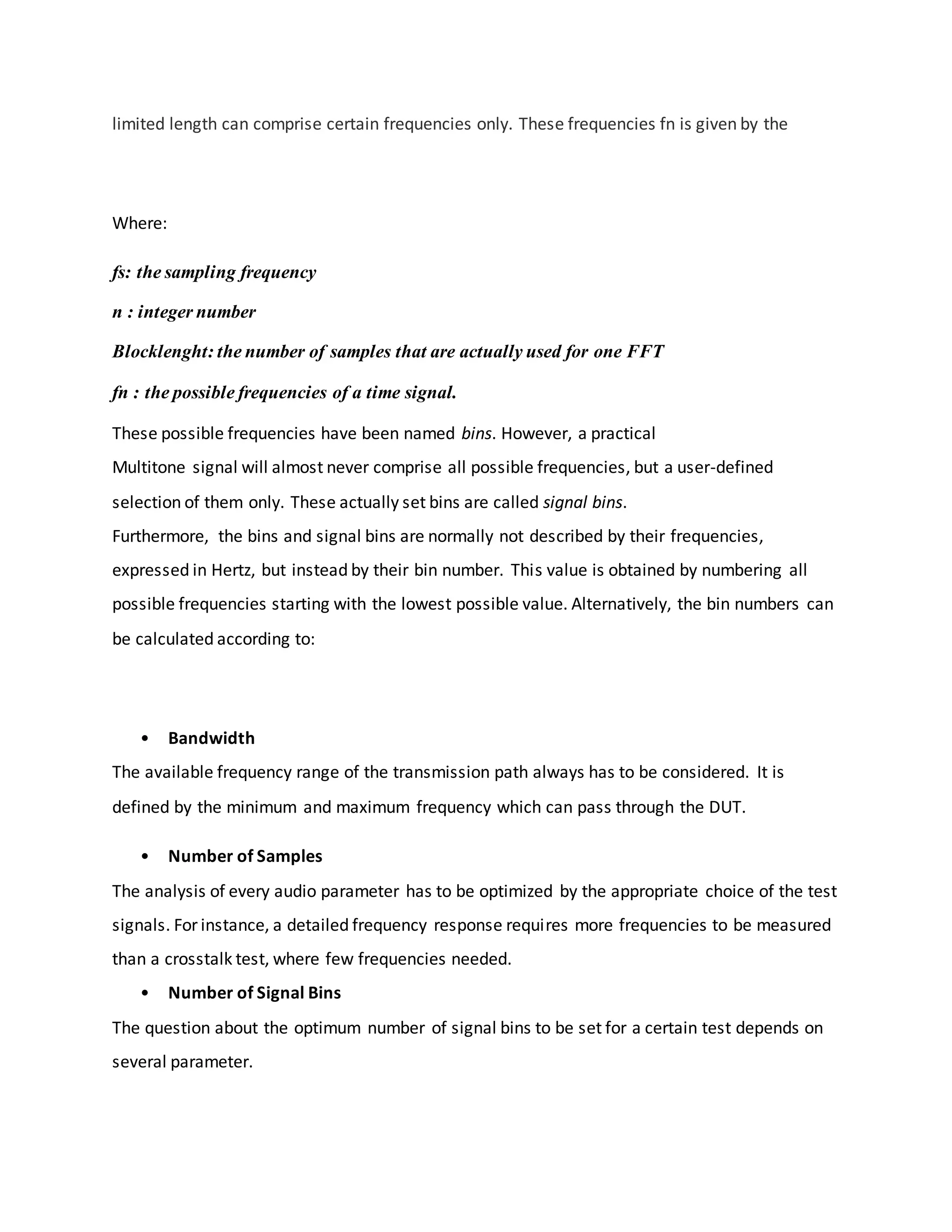 limited length can comprise certain frequencies only. These frequencies fn is given by the
Where:
fs: the sampling frequency
n : integer number
Blocklenght: the number of samples that are actually used for one FFT
fn : the possible frequencies of a time signal.
These possible frequencies have been named bins. However, a practical
Multitone signal will almost never comprise all possible frequencies, but a user-defined
selection of them only. These actually set bins are called signal bins.
Furthermore, the bins and signal bins are normally not described by their frequencies,
expressed in Hertz, but instead by their bin number. This value is obtained by numbering all
possible frequencies starting with the lowest possible value. Alternatively, the bin numbers can
be calculated according to:
• Bandwidth
The available frequency range of the transmission path always has to be considered. It is
defined by the minimum and maximum frequency which can pass through the DUT.
• Number of Samples
The analysis of every audio parameter has to be optimized by the appropriate choice of the test
signals. For instance, a detailed frequency response requires more frequencies to be measured
than a crosstalk test, where few frequencies needed.
• Number of Signal Bins
The question about the optimum number of signal bins to be set for a certain test depends on
several parameter.
 