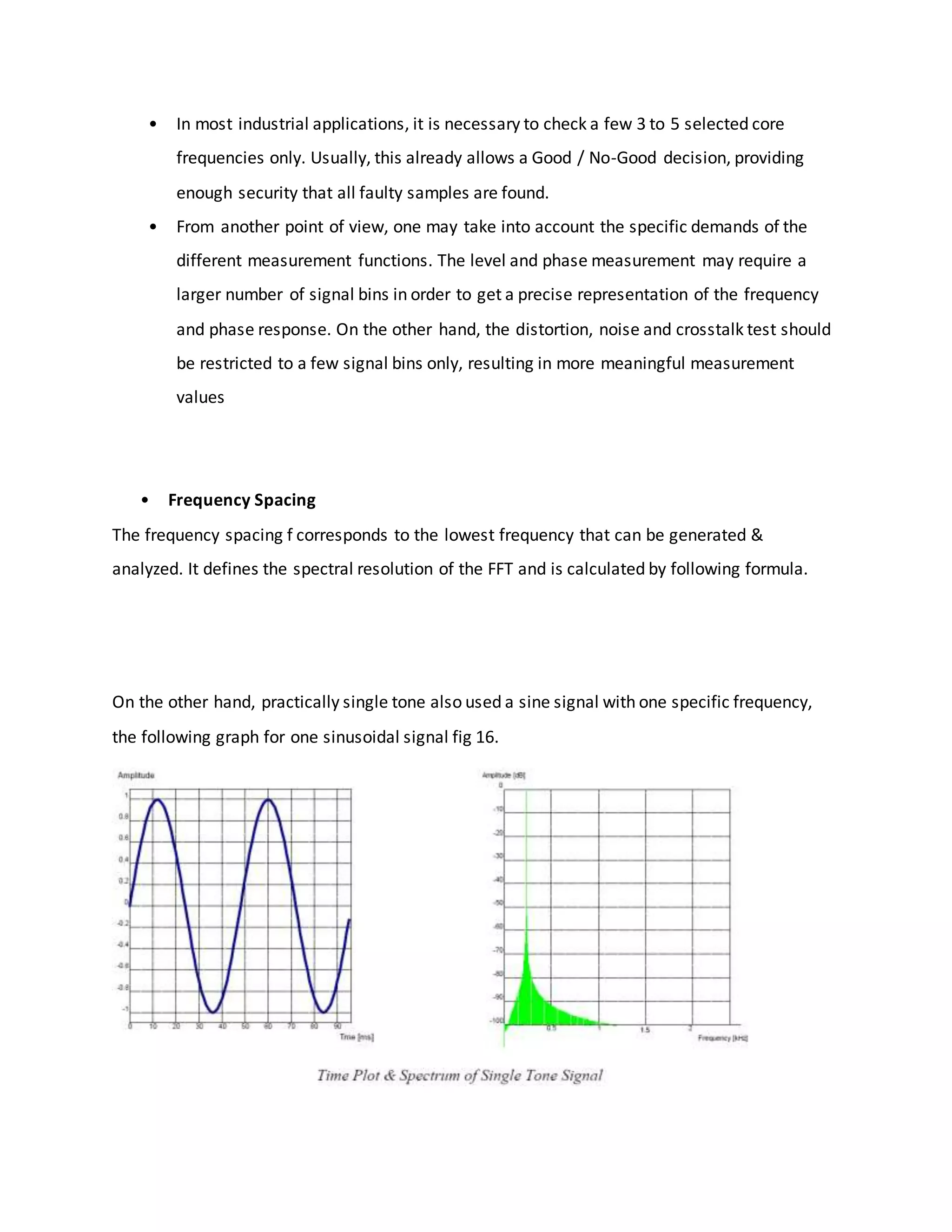 • In most industrial applications, it is necessary to check a few 3 to 5 selected core
frequencies only. Usually, this already allows a Good / No-Good decision, providing
enough security that all faulty samples are found.
• From another point of view, one may take into account the specific demands of the
different measurement functions. The level and phase measurement may require a
larger number of signal bins in order to get a precise representation of the frequency
and phase response. On the other hand, the distortion, noise and crosstalk test should
be restricted to a few signal bins only, resulting in more meaningful measurement
values
• Frequency Spacing
The frequency spacing f corresponds to the lowest frequency that can be generated &
analyzed. It defines the spectral resolution of the FFT and is calculated by following formula.
On the other hand, practically single tone also used a sine signal with one specific frequency,
the following graph for one sinusoidal signal fig 16.
 