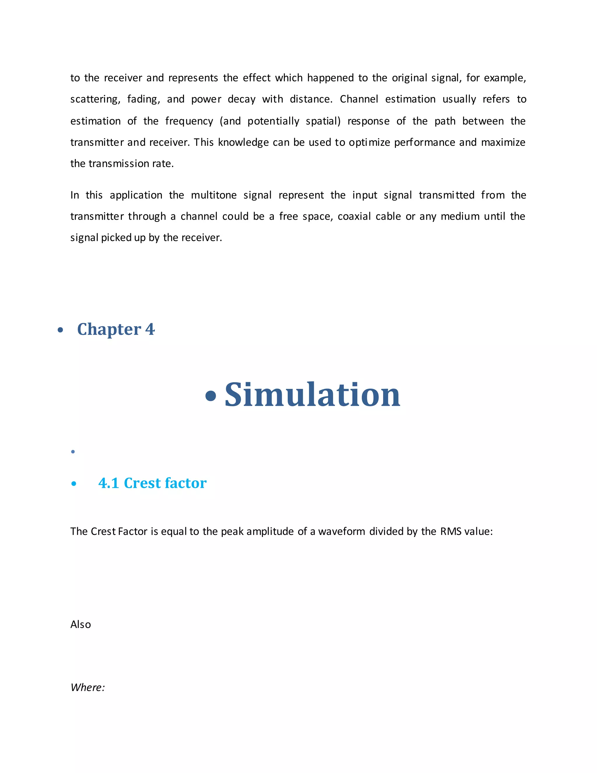 to the receiver and represents the effect which happened to the original signal, for example,
scattering, fading, and power decay with distance. Channel estimation usually refers to
estimation of the frequency (and potentially spatial) response of the path between the
transmitter and receiver. This knowledge can be used to optimize performance and maximize
the transmission rate.
In this application the multitone signal represent the input signal transmitted from the
transmitter through a channel could be a free space, coaxial cable or any medium until the
signal picked up by the receiver.
• Chapter 4
• Simulation
•
• 4.1 Crest factor
The Crest Factor is equal to the peak amplitude of a waveform divided by the RMS value:
Also
Where:
 