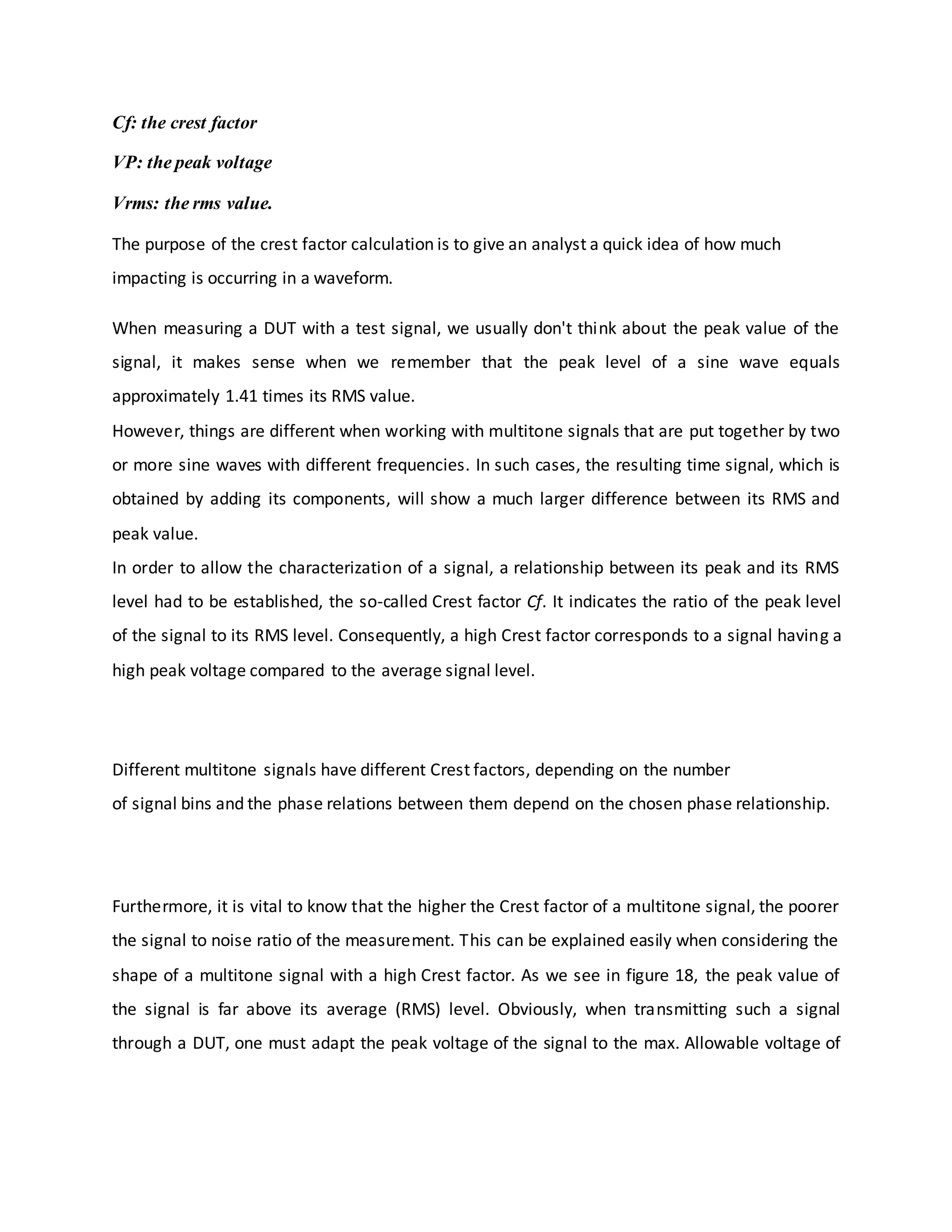 Cf: the crest factor
VP: the peak voltage
Vrms: the rms value.
The purpose of the crest factor calculation is to give an analyst a quick idea of how much
impacting is occurring in a waveform.
When measuring a DUT with a test signal, we usually don't think about the peak value of the
signal, it makes sense when we remember that the peak level of a sine wave equals
approximately 1.41 times its RMS value.
However, things are different when working with multitone signals that are put together by two
or more sine waves with different frequencies. In such cases, the resulting time signal, which is
obtained by adding its components, will show a much larger difference between its RMS and
peak value.
In order to allow the characterization of a signal, a relationship between its peak and its RMS
level had to be established, the so-called Crest factor Cf. It indicates the ratio of the peak level
of the signal to its RMS level. Consequently, a high Crest factor corresponds to a signal having a
high peak voltage compared to the average signal level.
Different multitone signals have different Crest factors, depending on the number
of signal bins and the phase relations between them depend on the chosen phase relationship.
Furthermore, it is vital to know that the higher the Crest factor of a multitone signal, the poorer
the signal to noise ratio of the measurement. This can be explained easily when considering the
shape of a multitone signal with a high Crest factor. As we see in figure 18, the peak value of
the signal is far above its average (RMS) level. Obviously, when transmitting such a signal
through a DUT, one must adapt the peak voltage of the signal to the max. Allowable voltage of
 