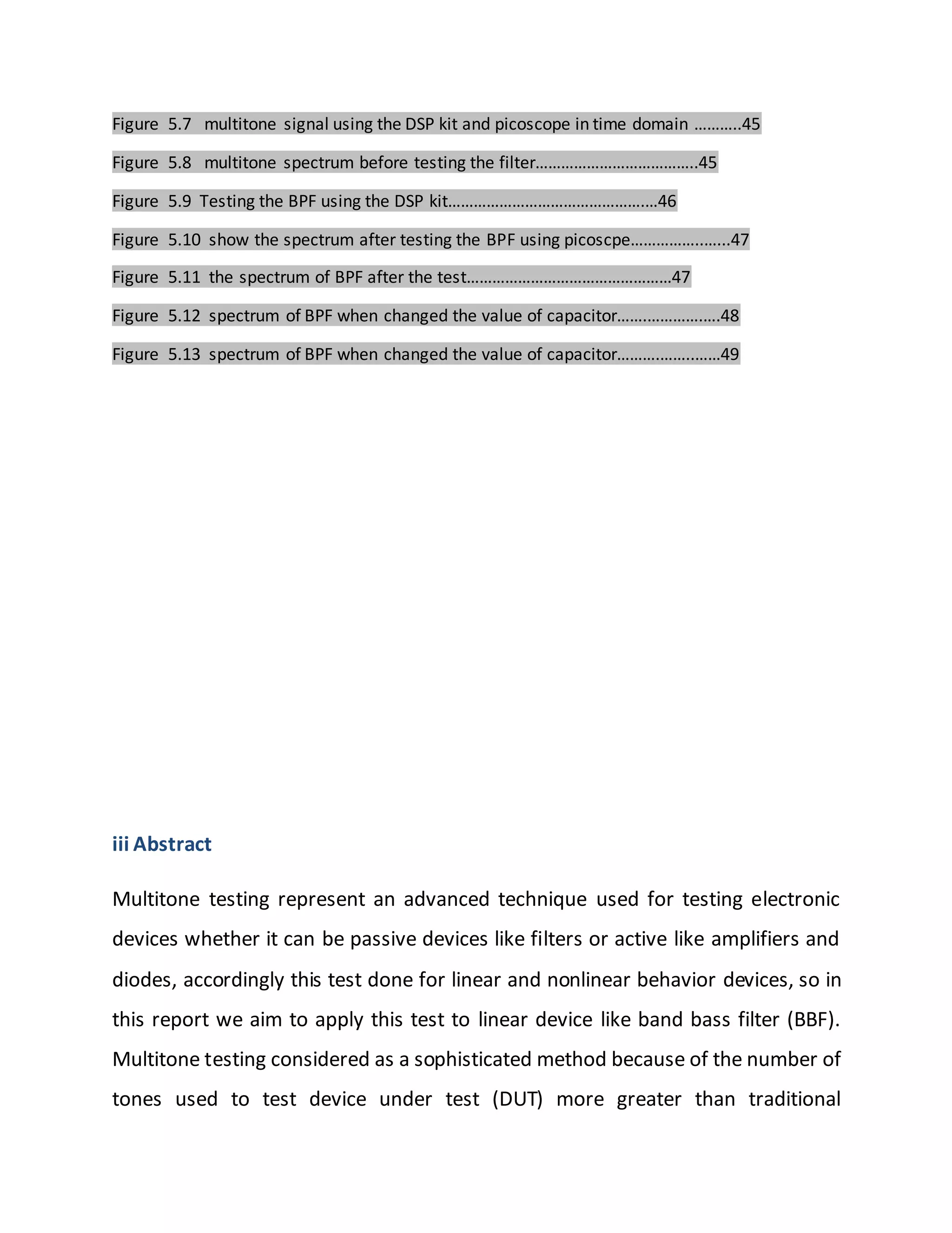 Figure 5.7 multitone signal using the DSP kit and picoscope in time domain ………..45
Figure 5.8 multitone spectrum before testing the filter………………………………..45
Figure 5.9 Testing the BPF using the DSP kit……………………………………….…46
Figure 5.10 show the spectrum after testing the BPF using picoscpe……………..…...47
Figure 5.11 the spectrum of BPF after the test…………………………………………47
Figure 5.12 spectrum of BPF when changed the value of capacitor…….………….….48
Figure 5.13 spectrum of BPF when changed the value of capacitor……….……..……49
iii Abstract
Multitone testing represent an advanced technique used for testing electronic
devices whether it can be passive devices like filters or active like amplifiers and
diodes, accordingly this test done for linear and nonlinear behavior devices, so in
this report we aim to apply this test to linear device like band bass filter (BBF).
Multitone testing considered as a sophisticated method because of the number of
tones used to test device under test (DUT) more greater than traditional
 