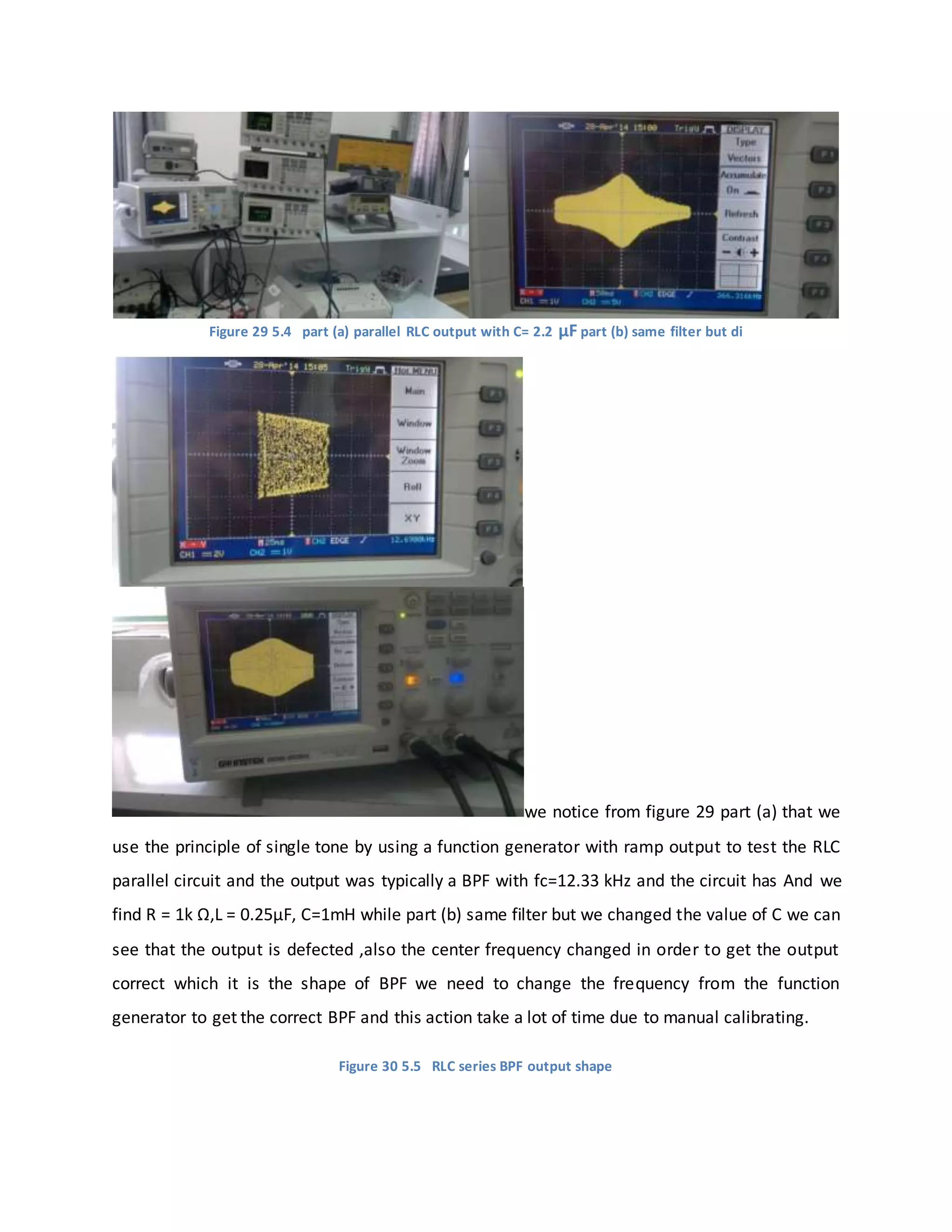 Figure 29 5.4 part (a) parallel RLC output with C= 2.2 μF part (b) same filter but di
we notice from figure 29 part (a) that we
use the principle of single tone by using a function generator with ramp output to test the RLC
parallel circuit and the output was typically a BPF with fc=12.33 kHz and the circuit has And we
find R = 1k Ω,L = 0.25μF, C=1mH while part (b) same filter but we changed the value of C we can
see that the output is defected ,also the center frequency changed in order to get the output
correct which it is the shape of BPF we need to change the frequency from the function
generator to get the correct BPF and this action take a lot of time due to manual calibrating.
Figure 30 5.5 RLC series BPF output shape
 