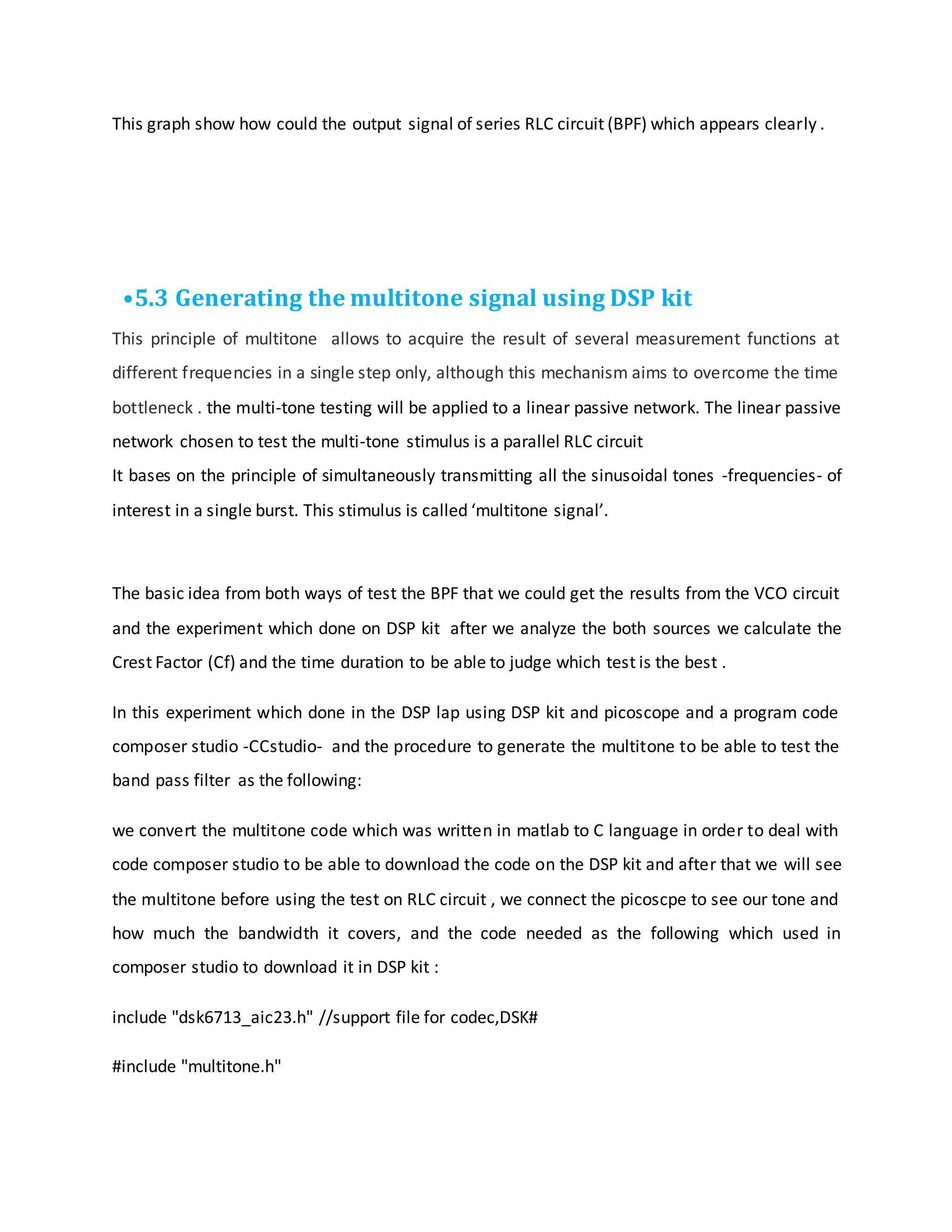 This graph show how could the output signal of series RLC circuit (BPF) which appears clearly .
•5.3 Generating the multitone signal using DSP kit
This principle of multitone allows to acquire the result of several measurement functions at
different frequencies in a single step only, although this mechanism aims to overcome the time
bottleneck . the multi-tone testing will be applied to a linear passive network. The linear passive
network chosen to test the multi-tone stimulus is a parallel RLC circuit
It bases on the principle of simultaneously transmitting all the sinusoidal tones -frequencies- of
interest in a single burst. This stimulus is called ‘multitone signal’.
The basic idea from both ways of test the BPF that we could get the results from the VCO circuit
and the experiment which done on DSP kit after we analyze the both sources we calculate the
Crest Factor (Cf) and the time duration to be able to judge which test is the best .
In this experiment which done in the DSP lap using DSP kit and picoscope and a program code
composer studio -CCstudio- and the procedure to generate the multitone to be able to test the
band pass filter as the following:
we convert the multitone code which was written in matlab to C language in order to deal with
code composer studio to be able to download the code on the DSP kit and after that we will see
the multitone before using the test on RLC circuit , we connect the picoscpe to see our tone and
how much the bandwidth it covers, and the code needed as the following which used in
composer studio to download it in DSP kit :
include "dsk6713_aic23.h" //support file for codec,DSK#
#include "multitone.h"
 