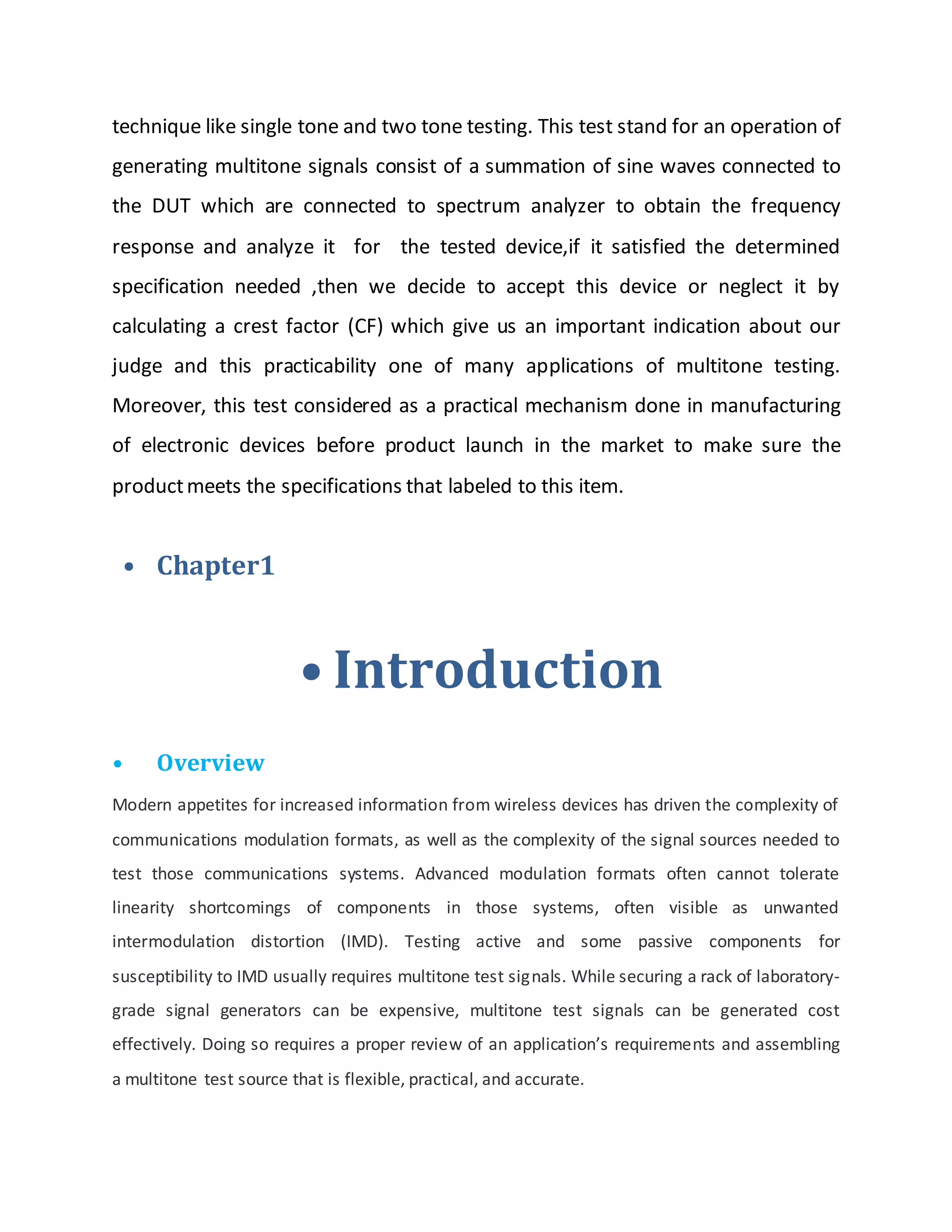technique like single tone and two tone testing. This test stand for an operation of
generating multitone signals consist of a summation of sine waves connected to
the DUT which are connected to spectrum analyzer to obtain the frequency
response and analyze it for the tested device,if it satisfied the determined
specification needed ,then we decide to accept this device or neglect it by
calculating a crest factor (CF) which give us an important indication about our
judge and this practicability one of many applications of multitone testing.
Moreover, this test considered as a practical mechanism done in manufacturing
of electronic devices before product launch in the market to make sure the
productmeets the specifications that labeled to this item.
• Chapter1
• Introduction
• Overview
Modern appetites for increased information from wireless devices has driven the complexity of
communications modulation formats, as well as the complexity of the signal sources needed to
test those communications systems. Advanced modulation formats often cannot tolerate
linearity shortcomings of components in those systems, often visible as unwanted
intermodulation distortion (IMD). Testing active and some passive components for
susceptibility to IMD usually requires multitone test signals. While securing a rack of laboratory-
grade signal generators can be expensive, multitone test signals can be generated cost
effectively. Doing so requires a proper review of an application’s requirements and assembling
a multitone test source that is flexible, practical, and accurate.
 
