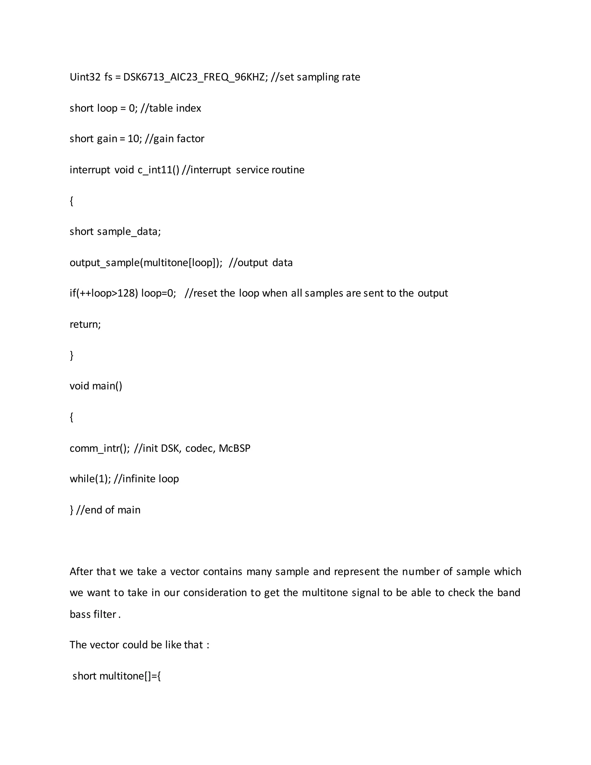 Uint32 fs = DSK6713_AIC23_FREQ_96KHZ; //set sampling rate
short loop = 0; //table index
short gain = 10; //gain factor
interrupt void c_int11() //interrupt service routine
{
short sample_data;
output_sample(multitone[loop]); //output data
if(++loop>128) loop=0; //reset the loop when all samples are sent to the output
return;
}
void main()
{
comm_intr(); //init DSK, codec, McBSP
while(1); //infinite loop
} //end of main
After that we take a vector contains many sample and represent the number of sample which
we want to take in our consideration to get the multitone signal to be able to check the band
bass filter .
The vector could be like that :
short multitone[]={
 