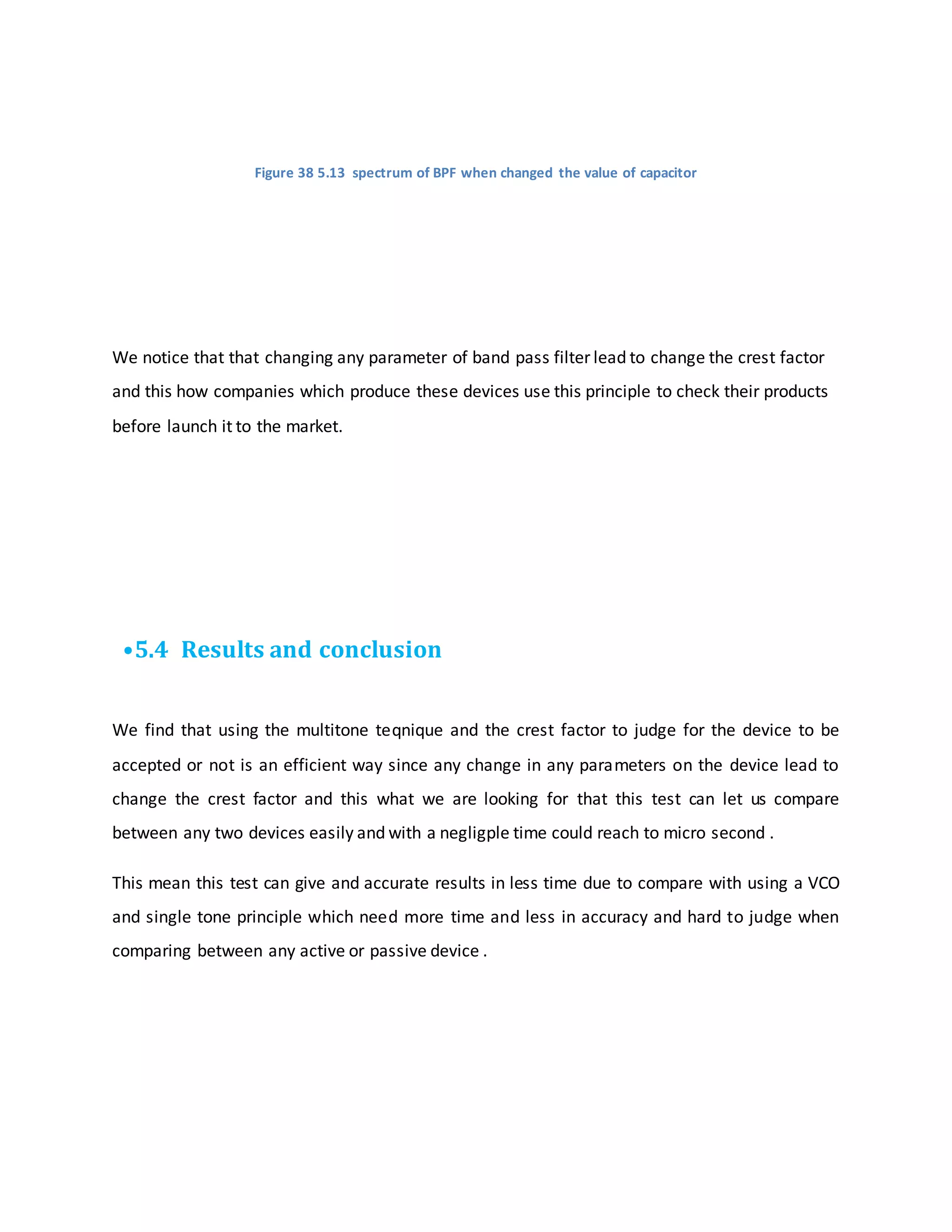 Figure 38 5.13 spectrum of BPF when changed the value of capacitor
We notice that that changing any parameter of band pass filter lead to change the crest factor
and this how companies which produce these devices use this principle to check their products
before launch it to the market.
•5.4 Results and conclusion
We find that using the multitone teqnique and the crest factor to judge for the device to be
accepted or not is an efficient way since any change in any parameters on the device lead to
change the crest factor and this what we are looking for that this test can let us compare
between any two devices easily and with a negligple time could reach to micro second .
This mean this test can give and accurate results in less time due to compare with using a VCO
and single tone principle which need more time and less in accuracy and hard to judge when
comparing between any active or passive device .
 