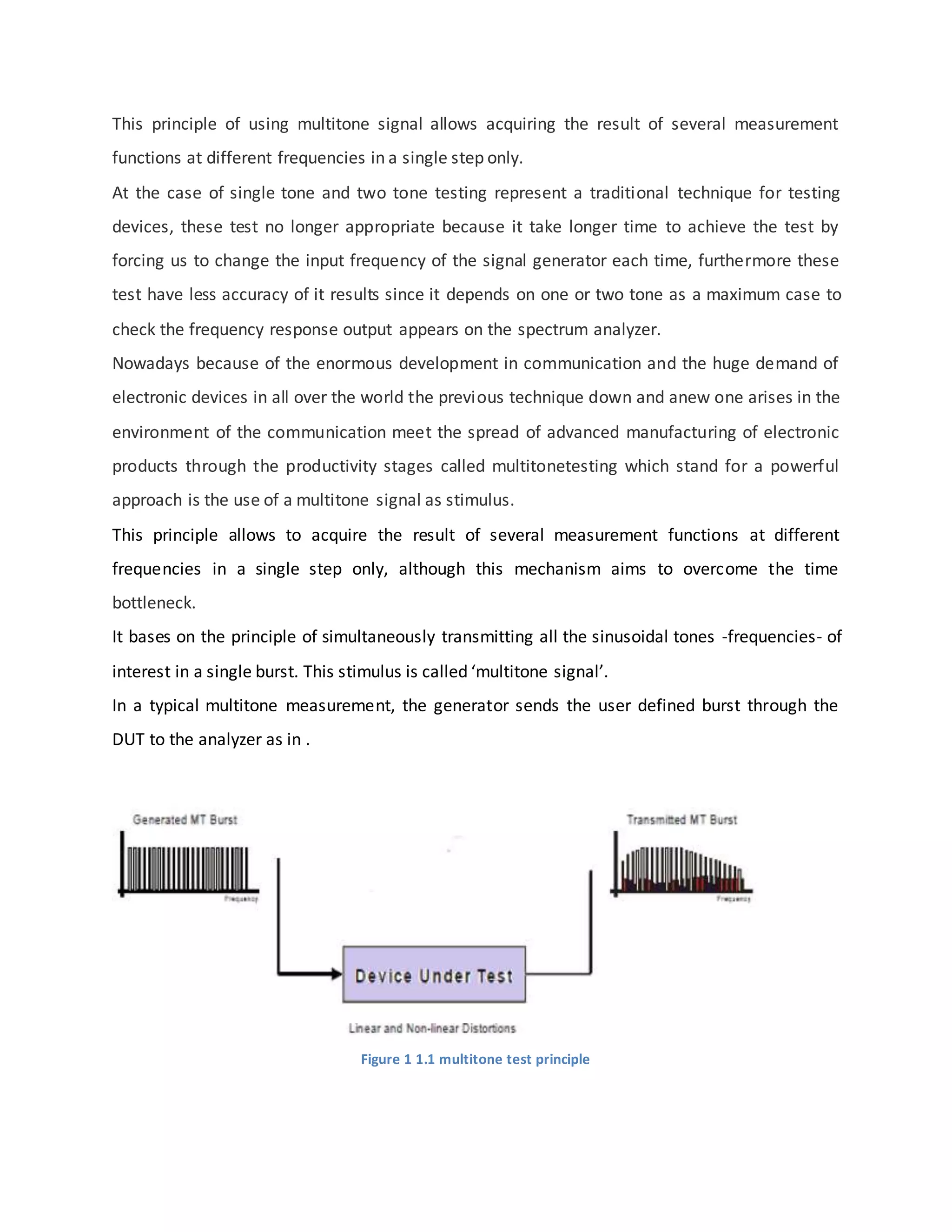 This principle of using multitone signal allows acquiring the result of several measurement
functions at different frequencies in a single step only.
At the case of single tone and two tone testing represent a traditional technique for testing
devices, these test no longer appropriate because it take longer time to achieve the test by
forcing us to change the input frequency of the signal generator each time, furthermore these
test have less accuracy of it results since it depends on one or two tone as a maximum case to
check the frequency response output appears on the spectrum analyzer.
Nowadays because of the enormous development in communication and the huge demand of
electronic devices in all over the world the previous technique down and anew one arises in the
environment of the communication meet the spread of advanced manufacturing of electronic
products through the productivity stages called multitonetesting which stand for a powerful
approach is the use of a multitone signal as stimulus.
This principle allows to acquire the result of several measurement functions at different
frequencies in a single step only, although this mechanism aims to overcome the time
bottleneck.
It bases on the principle of simultaneously transmitting all the sinusoidal tones -frequencies- of
interest in a single burst. This stimulus is called ‘multitone signal’.
In a typical multitone measurement, the generator sends the user defined burst through the
DUT to the analyzer as in .
Figure 1 1.1 multitone test principle
 