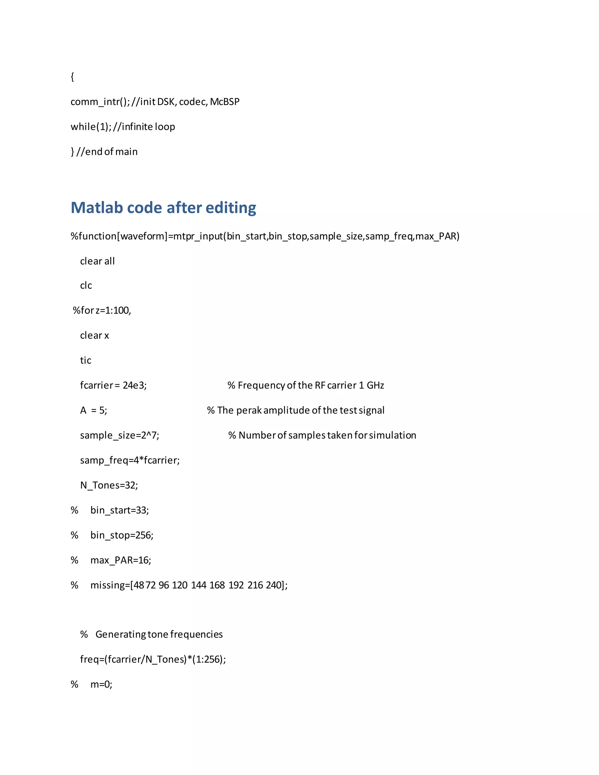 {
comm_intr();//initDSK,codec,McBSP
while(1);//infinite loop
} //endof main
Matlab code after editing
%function[waveform]=mtpr_input(bin_start,bin_stop,sample_size,samp_freq,max_PAR)
clear all
clc
%forz=1:100,
clear x
tic
fcarrier= 24e3; % Frequencyof the RFcarrier 1 GHz
A = 5; % The perakamplitude of the testsignal
sample_size=2^7; % Numberof samplestakenforsimulation
samp_freq=4*fcarrier;
N_Tones=32;
% bin_start=33;
% bin_stop=256;
% max_PAR=16;
% missing=[4872 96 120 144 168 192 216 240];
% Generatingtone frequencies
freq=(fcarrier/N_Tones)*(1:256);
% m=0;
 