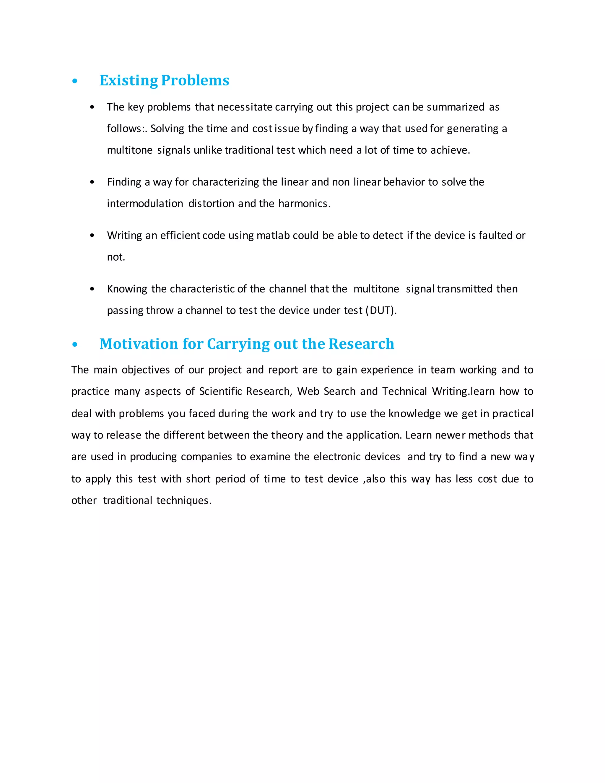 • Existing Problems
• The key problems that necessitate carrying out this project can be summarized as
follows:. Solving the time and cost issue by finding a way that used for generating a
multitone signals unlike traditional test which need a lot of time to achieve.
• Finding a way for characterizing the linear and non linear behavior to solve the
intermodulation distortion and the harmonics.
• Writing an efficient code using matlab could be able to detect if the device is faulted or
not.
• Knowing the characteristic of the channel that the multitone signal transmitted then
passing throw a channel to test the device under test (DUT).
• Motivation for Carrying out the Research
The main objectives of our project and report are to gain experience in team working and to
practice many aspects of Scientific Research, Web Search and Technical Writing.learn how to
deal with problems you faced during the work and try to use the knowledge we get in practical
way to release the different between the theory and the application. Learn newer methods that
are used in producing companies to examine the electronic devices and try to find a new way
to apply this test with short period of time to test device ,also this way has less cost due to
other traditional techniques.
 