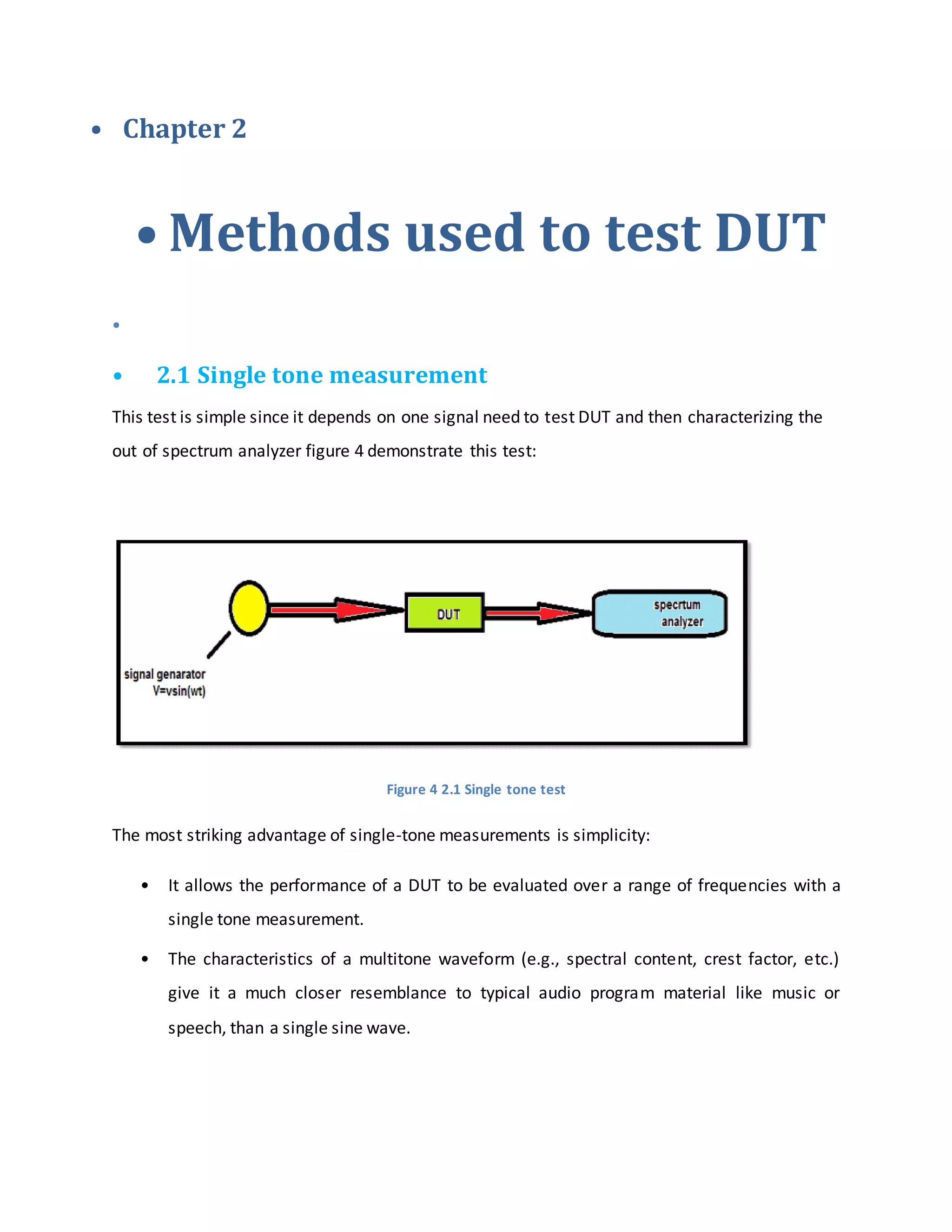 • Chapter 2
• Methods used to test DUT
•
• 2.1 Single tone measurement
This test is simple since it depends on one signal need to test DUT and then characterizing the
out of spectrum analyzer figure 4 demonstrate this test:
Figure 4 2.1 Single tone test
The most striking advantage of single-tone measurements is simplicity:
• It allows the performance of a DUT to be evaluated over a range of frequencies with a
single tone measurement.
• The characteristics of a multitone waveform (e.g., spectral content, crest factor, etc.)
give it a much closer resemblance to typical audio program material like music or
speech, than a single sine wave.
 