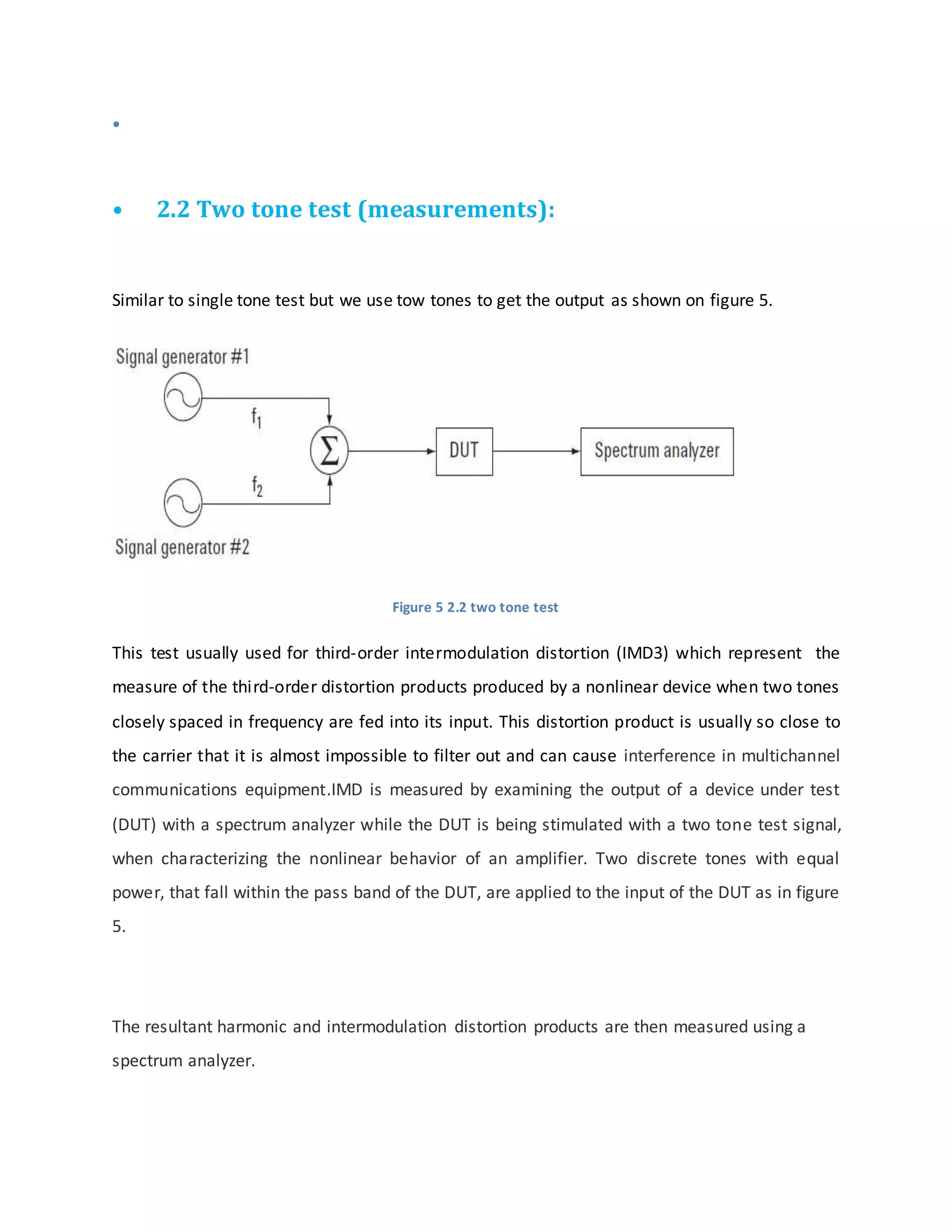 •
• 2.2 Two tone test (measurements):
Similar to single tone test but we use tow tones to get the output as shown on figure 5.
Figure 5 2.2 two tone test
This test usually used for third-order intermodulation distortion (IMD3) which represent the
measure of the third-order distortion products produced by a nonlinear device when two tones
closely spaced in frequency are fed into its input. This distortion product is usually so close to
the carrier that it is almost impossible to filter out and can cause interference in multichannel
communications equipment.IMD is measured by examining the output of a device under test
(DUT) with a spectrum analyzer while the DUT is being stimulated with a two tone test signal,
when characterizing the nonlinear behavior of an amplifier. Two discrete tones with equal
power, that fall within the pass band of the DUT, are applied to the input of the DUT as in figure
5.
The resultant harmonic and intermodulation distortion products are then measured using a
spectrum analyzer.
 